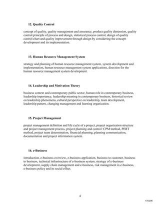 4
12. Quality Control
concept of quality, quality management and assurance, product quality dimension, quality
control principle of process and design, statistical process control, design of quality
control chart and quality improvement through design by considering the concept
development and its implementation.
13. Human Resource Management System
strategy and planning of human resource management system, system development and
implementation, human resource management system applications, direction for the
human resource management system development.
14. Leadership and Motivation Theory
business context and contemporary public sector, human role in contemporary business,
leadership importance, leadership meaning in contemporary business, historical review
on leadership phenomena, cultural perspective on leadership, team development,
leadership pattern, changing management and learning organization.
15. Project Management
project management definition and life cycle of a project, project organization structure
and project management process, project planning and control: CPM method, PERT
method, project team determination, financial planning, planning communication,
documentation and project information system.
16. e-Business
introduction, e-business overview, e-business application, business to customer, business
to business, technical infrastructure of e-business system, strategy of e-business
development, supply chain management and e-business, risk management in e-business,
e-business policy and its social effect.
175/206
 