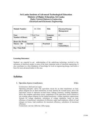 1
Sri Lanka Institute of Advanced Technological Education
Ministry of Higher Education, Sri Lanka
Higher National Diploma in Engineering
Electrical and Electronic Engineering
Learning Outcomes:
Students’ are expected to get understanding of the underlying technology involved in the
utilization of electrical energy in some of the more important areas of electrical engineering. It
also contributes to a firm foundation of knowledge for work in engineering design, and forms a
basis for more advanced studies in this area.
Syllabus
1. Operation of power transformers 12 hrs
Construction: shell and core types
Operating principles: derive the equivalent circuit for an ideal transformer on load,
phasor diagram for an ideal transformer on load, identify the no-load losses, derive the
equivalent circuit to represent no-load losses, leakage reactance, winding impedance,
derive the complete equivalent circuit, components of the equivalent circuit referred to
one winding, phasor diagram for the loaded transformer, voltage regulation, approximate
formula for voltage regulation, calculation of voltage regulation, losses on load,
efficiency of transformer, calculation of efficiency under load conditions, effects of load
changes on losses, load conditions for maximum efficiency, calculation of maximum
efficiency
Connections: star-star, delta-star, delta-zigzag
Module Number EE 3204 Title Electrical Energy
Management
Year Third Year Semester 02
Number of Hours 60 Credit
Hours
Hours Per Week:
Theory 04 Tutorial Practical Filed
Visits(Other)
Day /Time/Hall
177/206
 