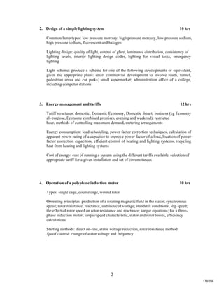 2
2. Design of a simple lighting system 10 hrs
Common lamp types: low pressure mercury, high pressure mercury, low pressure sodium,
high pressure sodium, fluorescent and halogen
Lighting design: quality of light, control of glare, luminance distribution, consistency of
lighting levels, interior lighting design codes, lighting for visual tasks, emergency
lighting
Light scheme: produce a scheme for one of the following developments or equivalent,
given the appropriate plans: small commercial development to involve roads, tunnel,
pedestrian areas and car parks; small supermarket; administration office of a college,
including computer stations
3. Energy management and tariffs 12 hrs
Tariff structures: domestic, Domestic Economy, Domestic Smart, business (eg Economy
all-purpose, Economy combined premises, evening and weekend), restricted
hour, methods of controlling maximum demand, metering arrangements
Energy consumption: load scheduling, power factor correction techniques, calculation of
apparent power rating of a capacitor to improve power factor of a load, location of power
factor correction capacitors, efficient control of heating and lighting systems, recycling
heat from heating and lighting systems
Cost of energy: cost of running a system using the different tariffs available, selection of
appropriate tariff for a given installation and set of circumstances
4. Operation of a polyphase induction motor 10 hrs
Types: single cage, double cage, wound rotor
Operating principles: production of a rotating magnetic field in the stator; synchronous
speed; rotor resistance, reactance, and induced voltage; standstill conditions; slip speed;
the effect of rotor speed on rotor resistance and reactance; torque equations; for a three-
phase induction motor; torque/speed characteristic, stator and rotor losses, efficiency
calculations
Starting methods: direct on-line, stator voltage reduction, rotor resistance method
Speed control: change of stator voltage and frequency
178/206
 