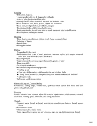 6
Riveting
 Definition, purpose,
 examples of rivet types & shapes of rivet heads
 types of joint; lap-joint and butt-joint
 riveting classification; structural, machine and pressure vessel
 Rivet materials; steel, brass, plastic, copper and aluminum
 Rivet form, rivet proportion, rivet holes, margin
 Riveting methods; cold forming, hot forming
 Load capacity of a riveted joint; joint in single shear and joint in double shear
 Riveting faults, safety precautions.
Shearing
 Hand shears; curved shears, slitters, bench (hand operated) shears
 Selection of shears
 Bench shears
 Safety precautions
Drilling
 Types of drill; flat, twist
 Drill construction; types of steel, point and clearance angles, helix angles; standard
helix drill, slow helix drill, quick helix drill
 Securing the drill
 Taper-shank drills; securing taper-shank drills, grades of taper
 Deep-hole drills
 Securing the work-piece
 Factors affecting the drilling operation
 Cutting speed
 Feed rate; drill grinding – drill grinding jig and grinding faults
 Cutting fluids; soluble oil; straight cutting oils; mineral and fatty-oil mixtures
 sulphurized oils
 Safety and accident prevention
Countersinking and Counter-Boring
Countersink, cutting angle, counter-bore, spot-face cutter, center drill, three and four
groove (flute) twist drills
Reaming
Parallel reamers, hand reamers, adjustable reamers, taper reamers, shell reamers, material
allowance, reaming speed, lubricants, and safety precaution
Threads
 Types of screw thread; V-thread, acme thread, round thread, buttress thread, square
thread
 Screw thread terms
 Thread types; ISO metric forms
 Taps; types of tap wrench, tap set, bottoming taps, nut tap, Cutting external threads
17/206
 