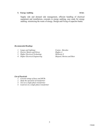 3
5. Energy Auditing 16 hrs
Supply side and demand side management, efficient handling of electrical
equipment and installations, concepts in energy auditing, case study for energy
auditing. minimizing the waste of energy. Design and Fixing of capacitor banks.
Recommended Readings
1. Lamps and Lightings Coaton , Marsden
2. Electric Motors and Drives Hughes A
3. Higher Electrical Technology McKenzie S
4. Higher Electrical Engineering Shepard, Morton and Shaw
List of Practicals
1. Current ratings of fuses and MCBs
2. Study the operation of transformer
3. Test on a single-phase transformer
4. Load test on a single-phase transformer
179/206
 