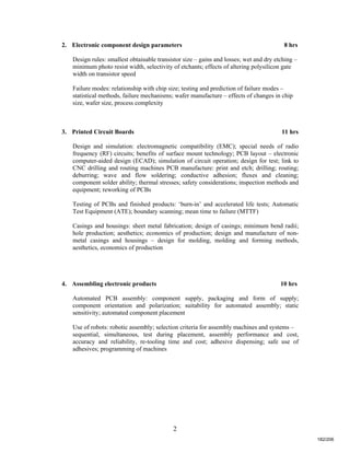 2
2. Electronic component design parameters 8 hrs
Design rules: smallest obtainable transistor size – gains and losses; wet and dry etching –
minimum photo resist width, selectivity of etchants; effects of altering polysilicon gate
width on transistor speed
Failure modes: relationship with chip size; testing and prediction of failure modes –
statistical methods, failure mechanisms; wafer manufacture – effects of changes in chip
size, wafer size, process complexity
3. Printed Circuit Boards 11 hrs
Design and simulation: electromagnetic compatibility (EMC); special needs of radio
frequency (RF) circuits; benefits of surface mount technology; PCB layout – electronic
computer-aided design (ECAD); simulation of circuit operation; design for test; link to
CNC drilling and routing machines PCB manufacture: print and etch; drilling; routing;
deburring; wave and flow soldering; conductive adhesion; fluxes and cleaning;
component solder ability; thermal stresses; safety considerations; inspection methods and
equipment; reworking of PCBs
Testing of PCBs and finished products: ‘burn-in’ and accelerated life tests; Automatic
Test Equipment (ATE); boundary scanning; mean time to failure (MTTF)
Casings and housings: sheet metal fabrication; design of casings; minimum bend radii;
hole production; aesthetics; economics of production; design and manufacture of non-
metal casings and housings – design for molding, molding and forming methods,
aesthetics, economics of production
4. Assembling electronic products 10 hrs
Automated PCB assembly: component supply, packaging and form of supply;
component orientation and polarization; suitability for automated assembly; static
sensitivity; automated component placement
Use of robots: robotic assembly; selection criteria for assembly machines and systems –
sequential, simultaneous, test during placement, assembly performance and cost,
accuracy and reliability, re-tooling time and cost; adhesive dispensing; safe use of
adhesives; programming of machines
182/206
 