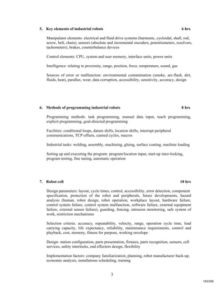 3
5. Key elements of industrial robots 6 hrs
Manipulator elements: electrical and fluid drive systems (harmonic, cycloidal, shaft, rod,
screw, belt, chain), sensors (absolute and incremental encoders, potentiometers, resolvers,
tachometers), brakes, counterbalance devices
Control elements: CPU, system and user memory, interface units, power units
Intelligence: relating to proximity, range, position, force, temperature, sound, gas
Sources of error or malfunction: environmental contamination (smoke, arc-flash, dirt,
fluids, heat), parallax, wear, data corruption, accessibility, sensitivity, accuracy, design
6. Methods of programming industrial robots 8 hrs
Programming methods: task programming, manual data input, teach programming,
explicit programming, goal-directed programming
Facilities: conditional loops, datum shifts, location shifts, interrupt peripheral
communications, TCP offsets, canned cycles, macros
Industrial tasks: welding, assembly, machining, gluing, surface coating, machine loading
Setting up and executing the program: program/location input, start-up inter-locking,
program testing, fine tuning, automatic operation
7. Robot cell 10 hrs
Design parameters: layout, cycle times, control, accessibility, error detection, component
specification, protection of the robot and peripherals, future developments, hazard
analysis (human, robot design, robot operation, workplace layout, hardware failure,
control system failure, control system malfunction, software failure, external equipment
failure, external sensor failure), guarding, fencing, intrusion monitoring, safe system of
work, restriction mechanisms
Selection criteria: accuracy, repeatability, velocity, range, operation cycle time, load
carrying capacity, life expectancy, reliability, maintenance requirements, control and
playback, cost, memory, fitness for purpose, working envelope
Design: station configuration, parts presentation, fixtures, parts recognition, sensors, cell
services, safety interlocks, end effectors design, flexibility
Implementation factors: company familiarization, planning, robot manufacturer back-up,
economic analysis, installations scheduling, training
183/206
 