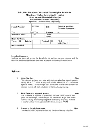 1
Sri Lanka Institute of Advanced Technological Education
Ministry of Higher Education, Sri Lanka
Higher National Diploma in Engineering
Electrical and Electronic Engineering
Option 3 - Electrical Power Engineering
Learning Outcomes:
Students are expected to get the knowledge of various machine controls and the
electrical, mechanical and other associated protection methods applicable to them
Syllabus
1. Motor Starting 7 hrs
Principles and problems associated with starting a poly phase induction motor,
starting of a D.C. shunt (compound) motor, Operation of a solid-state
thyristor starter. The advantages of a solid-states starter with reference to:
Constant current soft start, Electronic protection, Energy saving.
2. Speed Control of Induction Motors 8 hrs
How extraction or injection of power into the rotor circuit controls rotor
speed, the advantages, disadvantages and limitations. Cage rotor motor
controls; varying stator voltage amplitude and supply frequency. Methods
of inverter voltage control; controlled rectifier, chopper, P WM.
3. Braking of electrical machines. 5 hrs
Methods of using; regenerative braking, rheostatic braking, plugging.
Module Number EE 3211 Title Electrical Machines
Control & Protection
Year Third Year Semester 02
Number of Hours 105 Credit
Hours
Hours Per Week:
Theory 04 Tutorial Practical 03 Filed
Visits(Other)
Day /Time/Hall
185/206
 