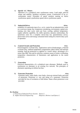 2
4. Special A.C Motors 7 hrs
Operation of a cylindrical rotor synchronous motor. Load angle, pull-out
torque and stability, brushless excitation system. Construction of an a.c.
commutates motor. Principles of speed variation running at; below
synchronous speed, synchronous speed, above synchronous speed.
5. Industrial Drives 10 hrs
suitability of a particular type of a.c. or d.c. motor for an industrial drive such
as a conveyor, pump, fan, compressor considering, environment, capital cost,
running cost, duty cycle, starts per hour, cooling, ambient temperature,
supply authority capability, the stable operation, dynamic relationships, the
speed-time cures for a complete stat-to-stop run, speed-distance curves,
power-time curves and energy consumed motor rating for a known duty cycle
of operation
6. Control Circuits and Protection 8 hrs
Electromagnetic overload relay. Applications and its disadvantages, a thermal
overload relay; ambient temperature compensation, phase failure and and/auto
resetting. back-up protection as applied to a motor starter, advantages of a
motor type HRC fuse and its selection, common causes of motor overheating,
temperature characteristics of thermistors and application to the motor
protection.
.
7. Generation 7 hrs
Electrical characteristics of a cylindrical rotor alternator. Methods used to
synchronize an alternator to an existing live network. The principles of
alternators operating on infinite bus bars.
8. Generator Protection 8 hrs
Generator faults; stator faults, rotor faults, close-up external faults and need
of protection. Protection vs. size and rating of a generator. Protection
provided for loss of excitation or field failure. States where protection is not
provided.
Rec Readings
1. Protection of Industrial Power Systems Davies T
2. Higher Electrical Engineering Sheperd J, Morton A and Spence L
186/206
 