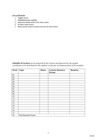 3
List of Particles
1. Trigger circuit
2. Regulated power supplies
3. Series and parallel control of DC series motors
4. DC Motor speed control
5. Ward-Leonard method of speed control for DC Shunt motors
Schedule of Lectures (to be prepared by the Lecture and approved by the module
coordinator to be distributed to the students on the day of commencement of the module):
Week Topic Hours Lecturer Resource
Person/
Remarks
01
02
03
04
05
06
07
08
09
10
11
12
13
14
15
16
17
18 End Semester Exam
187/206
 