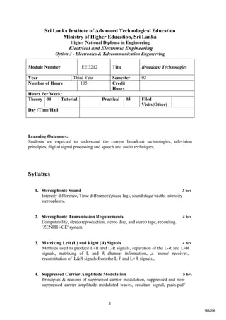 1
Sri Lanka Institute of Advanced Technological Education
Ministry of Higher Education, Sri Lanka
Higher National Diploma in Engineering
Electrical and Electronic Engineering
Option 3 - Electronics & Telecommunication Engineering
Learning Outcomes:
Students are expected to understand the current broadcast technologies, television
principles, digital signal processing and speech and audio techniques.
Syllabus
1. Stereophonic Sound 3 hrs
Intercity difference, Time difference (phase lag), sound stage width, intensity
stereophony.
2. Stereophonic Transmission Requirements 4 hrs
Computability, stereo reproduction, stereo disc, and stereo tape, recording.
`ZENITH-GE' system.
3. Matrixing Left (L) and Right (R) Signals 4 hrs
Methods used to produce L+R and L-R signals, separation of the L-R and L+R
signals, matrixing of L and R channel information, ,a `mono' receiver.,
reconstitution of L&R signals from the L-F and L+R signals ,
4. Suppressed Carrier Amplitude Modulation 5 hrs
Principles & reasons of suppressed carrier modulation, suppressed and non-
suppressed carrier amplitude modulated waves, resultant signal, push-pull'
Module Number EE 3212 Title Broadcast Technologies
Year Third Year Semester 02
Number of Hours 105 Credit
Hours
Hours Per Week:
Theory 04 Tutorial Practical 03 Filed
Visits(Other)
Day /Time/Hall
188/206
 