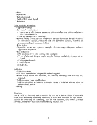 7
 Dies
 Pipe stocks
 Ratchet die stock
 Table of ISO metric threads
 Lubricants
Nuts, Bolts and Accessories
 Types of fastenings
 Screw and bots as fasteners
o types of screw bolt; Machine screws and bolts, special purpose bolts, wood screws,
nuts examples of uses
oMarking; example of ISO markings
 Screw Locking; locking devices, compression devices, mechanical devices, examples
of mechanical devices, permanent and semi-permanent devices, examples of
permanent and semi-permanent locking
 Point design
 Tightening; screwdrivers, spanners, examples of common types of spanner and their
application, proper use
 Pins and dowels
oPin fastening; dowel pins, securing pins, shear pins
oTypes of pins and dowels; parallel dowels, fitting a parallel dowel, taper pin or
dowels
oFitting tapered dowels
oSlotted dowels
oFitted bolts.
Soldering
 Soldering process,
 Soft solder abbreviations, composition and melting point
 Forms of soft solder; flux materials, flux material containing acid, acid-free flux
materials
 Soldering irons; types, gals blowlamp
 Soldering procedure; preparation, procedure, causes of defective soldered joints on
printed circuit boards
 Safety
Hardening
Safety rules for hardening, heat treatment, the laws of structural change of unalloyed
steel, steel, hardening, tempering, annealing of steel, heat treatment of light metals,
devices for annealing and hardening, fault in heat treatment, hard metals (sintered
carbides), temperature measurement in hardening, hardness tests
18/206
 