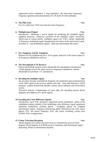 2
suppressed carrier modulator, a `ring modulator’, the sub-carrier frequency,
frequency spectrum and representation of L+R and L-R with sidebands.
5. The Pilot Tone 3 hrs
Use of a `pilot tone'. Pilot tone and sub carrier frequency
6. Multiplexing of Signal 5 hrs
Introduction , Obtaining L and R signals for producing the multiplex signal,
graphical processes, ,frequency spectrum of the multiplex signal, waveforms
which exist at various points, multiplex signal over V.H.F. carrier, ,bandwidth
of frequency modulated signal. Instantaneous deviation of the main carrier, peak
deviation of sum & difference signals; pilot tone and residual sub-carrier
7. Pre- Emphasis And De- Emphasis 3 hrs
Reasons for Pre-emphasizing the L & R signals, behavior of the noise output in
& Frequency Modulation receiver.
8. The Stereophonic F.M. Receiver 4 hrs
System and methods used to receive and decode the stereophonic transmission.
, block diagram of an F.M. stereo receiver. frequencies handled by, and the
bandwidth of each block I.F. and detector.
9. Decoding the multiplex signal 3 hrs
the envelope decoder system(block diagram), the production and synchronization
of the 38Kz signal in the receiver, phases error and `cross talk' between L and R
channels, a phase-locked-loop decoder system, stereo indicator and stereo/mono
switch,
Transistor detector. Compensation of cross talks, the decoding process (block
diagram), de-emphasis of L and R signals,
10. Encoding the Color Difference Signals 3 hrs
Introduction, encoc PAL operation, suppressed carrier modulation , phase of the
modulation product, polarity of the modulating color difference signal ,quadrature
amplitude modulation, resultant phasor , weighting, phasor for weighted
chrominance signals , frequency interleaving, phase Alternation Line, PAL colour
phases, PAL sub carrier frequency ,PAL sub carrier switching, colour burst
(NTSC), PAL swinging burst
11. Colour Television Reception 4 hrs
Block diagram of a colour television receiver, monochrome receiver block
diagram, block diagram of an RGB receiver, luminance and chrominance signal
processing, blocks in chrominance decoder.
189/206
 