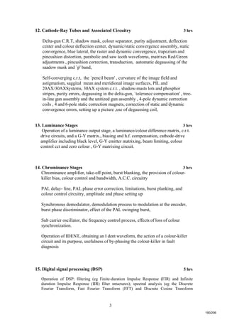 3
12. Cathode-Ray Tubes and Associated Circuitry 3 hrs
Delta-gun C.R.T, shadow mask, colour separator, purity adjustment, deflection
center and colour deflection center, dynamic/static convergence assembly, static
convergence, blue lateral, the raster and dynamic convergence, trapezium and
pincushion distortion, parabolic and saw tooth waveforms, matrixes Red/Green
adjustments , pincushion correction, transduction, automatic degaussing of the
saadow mask and `p' band,
Self-converging c.r.t, the `pencil beam' , curvature of the image field and
astigmatism, saggital mean and meridional image surfaces, PIL and
20AX/30AXSystems, 30AX system c.r.t. , shadow-masts lots and phosphor
stripes, purity errors, degaussing in the delta-gun, `tolerance compensation' , tree-
in-line gun assembly and the unitized gun assembly , 4-pole dynamic correction
coils , 4 and 6-pole static correction magnets, correction of static and dynamic
convergence errors, setting up a picture ,use of degaussing coil,
13. Luminance Stages 3 hrs
Operation of a luminance output stage, a luminance/colour difference matrix, c.r.t.
drive circuits, and a G-Y matrix., biasing and h.f. compensation, cathode-drive
amplifier including black level, G-Y emitter matrixing, beam limiting, colour
control cct and zero colour , G-Y matrixing circuit.
14. Chrominance Stages 3 hrs
Chrominance amplifier, take-off point, burst blanking, the provision of colour-
killer bias, colour control and bandwidth, A.C.C. circuitry
PAL delay- line, PAL phase error correction, limitations, burst planking, and
colour control circuitry, amplitude and phase setting up
Synchronous demodulator, demodulation process to modulation at the encoder,
burst phase discriminator, effect of the PAL swinging burst,
Sub carrier oscillator, the frequency control process, effects of loss of colour
synchronization.
Operation of IDENT, obtaining an I dent waveform, the action of a colour-killer
circuit and its purpose, usefulness of by-phasing the colour-killer in fault
diagnosis
15. Digital signal processing (DSP) 5 hrs
Operation of DSP: filtering (eg Finite-duration Impulse Response (FIR) and Infinite
duration Impulse Response (IIR) filter structures); spectral analysis (eg the Discrete
Fourier Transform, Fast Fourier Transform (FFT) and Discrete Cosine Transform
190/206
 
