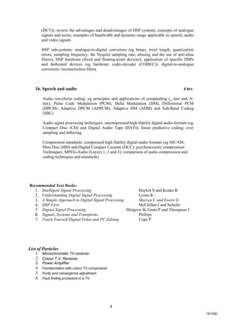 4
(DCT)); review the advantages and disadvantages of DSP systems; concepts of analogue
signals and noise; examples of bandwidth and dynamic range applicable to speech, audio
and video signals
DSP sub-systems: analogue-to-digital converters (eg binary word length, quantization
errors, sampling frequency, the Nyquist sampling rate, aliasing and the use of anti-alias
filters); DSP hardware (fixed and floating-point devices); application of specific DSPs
and dedicated devices (eg hardware coder-decoder (CODEC)); digital-to-analogue
converters; reconstruction filters
16. Speech and audio 4 hrs
Audio waveform coding: eg principles and applications of companding (_-law and A-
law), Pulse Code Modulation (PCM), Delta Modulation (DM), Differential PCM
(DPCM), Adaptive DPCM (ADPCM), Adaptive DM (ADM) and Sub-Band Coding
(SBC)
Audio signal processing techniques: uncompressed high fidelity digital audio formats (eg
Compact Disc (CD) and Digital Audio Tape (DAT)); linear predictive coding; over
sampling and dithering
Compression standards: compressed high fidelity digital audio formats (eg NICAM,
Mini Disc (MD) and Digital Compact Cassette (DCC); psychoacoustic compression
Techniques; MPEG-Audio (Layers 1, 2 and 3); comparison of audio compression and
coding techniques and standards)
Recommended Text Books:
1. Intelligent Signal Processing Haykin S and Kosko B
2. Understanding Digital Signal Processing Lyons R –
3. A Simple Approach to Digital Signal Processing Marven C and Ewers G
4. DSP First McClellan J and Schafer
5. Digital Signal Processing Mulgrew B, Grant P and Thompson J
6. Signals, Systems and Transforms Phillips
7. Teach Yourself Digital Video and PC Editing Cope P
List of Particles
1. Monochromatic TV receiver
2. Colour T.V. Receiver
3. Power Amplifier
4. Familiarization with colour TV components
5. Purity and convergence adjustment
6. Fault finding procedure in a TV
191/206
 