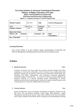 1
Sri Lanka Institute of Advanced Technological Education
Ministry of Higher Education, Sri Lanka
Higher National Diploma in Engineering
Electrical and Electronic Engineering
Option 3 - Computer Systems & Network Engineering
Learning Outcomes:
Aim of this module is to give student’s deeper understanding of Networks and
Network Management including protocols and network accounting systems.
Syllabus
1. Benefit of networks 6 hrs
Evolution of network uses, from simple file and print networks through small office
computing, to client-server architectures; review of remote access, starting with email
through to intranets and the internet, LANs (Local Area Networks), WANs (Wide Area
Networks) and MANs, (Metropolitan Area Networks); networked applications;
cost/benefit analysis of network Use , an overview of network resources (hardware and
software); facilities of a network operating system; understanding of security
implications and software licensing issues; constraints on capacity and performance (such
as being asked to run video off a 10Mbit Ethernet connection)
2. Network software 7 hrs
design and definition of users and groups; the definition of directory, structures on the
file server; file and directory attributes; trustee rights, IRM (Inherited , Rights
Management), and setting up security, Login scripts: definition of the user environment;
menu systems, Hardware and software factors: printing set-up; understanding of printing
Module Number EE 3213 Title Network Management
Year Third Year Semester 02
Number of Hours 105 Credit
Hours
Hours Per Week:
Theory 04 Tutorial Practical 03 Filed
Visits(Other)
Day /Time/Hall
193/206
 