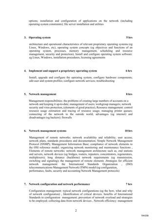 2
options; installation and configuration of applications on the network (including
operating system constraints); file server installation and utilities
3. Operating system 5 hrs
architecture and operational characteristics of relevant proprietary operating systems (eg
Linux, Windows, etc), operating system concepts (eg objectives and functions of an
operating system, processes, memory management, scheduling and resource
management, security and protection), Install and configure operating system software:
eg Linux, Windows, installation procedures, licensing agreements
4. Implement and support a proprietary operating system 6 hrs
Install, upgrade and configure the operating system; configure hardware components;
edit user and system profiles; configure network services; troubleshooting
5. Network management 8 hrs
Management responsibilities: the problems of creating large numbers of accounts on a
network and keeping it up-to-date; management of users; workgroup managers; network
security and virus protection, (elements of good practice), Resource management: control
resource usage estimation and tracing of resource usage; managing printer queues;
connecting of the network to the outside world, advantages (eg internet) and
disadvantages (eg hackers); firewalls
6. Network management systems 10 hrs
Management of remote networks: network availability and reliability; user access;
network plans, standards procedures and documentation; Simple Network Management
Protocol (SNMP); Management Information Base; compliance of network elements to
the OSI reference model; organizing network monitoring and maintenance functions ,
Elements of remote networks: network management architecture such as, end stations
and servers, network devices (eg bridges, routers, repeaters, concentrators, regenerators,
multiplexers); long distance (backbone) network requirements (eg transmission,
switching and signaling); the management of remote elements ,Strategies for efficient
network management: the International Standards Organization , (ISO)
telecommunications Management Network (TMN) model (eg configuration,
performance, faults, security and accounting Network Management protocols)
7. Network configuration and network performance 7 hrs
Configuration management: typical network configurations (eg the how, what and why
of network configuration) , Identification of critical devices: benefits of International
Standards to configuration management; prevention of network overload and strategies
to be employed; collecting data from network devices , Network efficiency: management
194/206
 