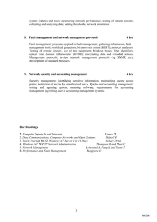 3
system features and tools; monitoring network performance; testing of remote circuits;
collecting and analyzing data; setting thresholds; network simulation
8. Fault management and network management protocols 6 hrs
Fault management: processes applied in fault management; gathering information; fault
management tools; workload generators; bit error rate testers (BERT); protocol analysers
Testing of remote circuits: use of test equipment; breakout boxes; fiber identifiers;
optical time domain reflectometer (OTDR); interpreting data and remedial actions,
Management protocols: review network management protocols (eg SNMP, etc);
development of standard protocols
9. Network security and accounting management 4 hrs
Security management: identifying sensitive information; maintaining secure access
points; restriction of access by unauthorized users , Quotas and accounting management:
setting and agreeing quotas; metering software; requirements for accounting
management (eg billing users); accounting management systems
Rec Readings
1. Computer Networks and Internets Comer D
2. Data Communications, Computer Networks and Open Systems. Halsall F
3. Teach Yourself MCSE Windows NT Server 4 in 14 Days Schaer Detal
4. Windows NT TCP/IP Network Administration Thompson R and Hunt C
5. Network Management Leinwand A, Fang K and Stone T
6. Performance and Fault Management Maggiora D
195/206
 