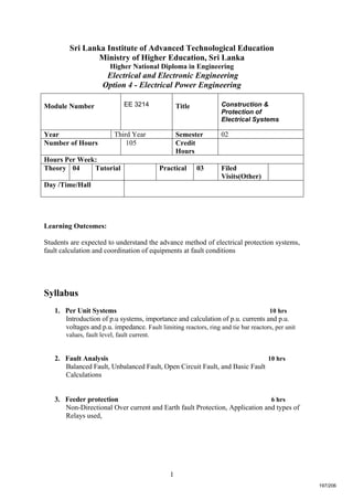 1
Sri Lanka Institute of Advanced Technological Education
Ministry of Higher Education, Sri Lanka
Higher National Diploma in Engineering
Electrical and Electronic Engineering
Option 4 - Electrical Power Engineering
Learning Outcomes:
Students are expected to understand the advance method of electrical protection systems,
fault calculation and coordination of equipments at fault conditions
Syllabus
1. Per Unit Systems 10 hrs
Introduction of p.u systems, importance and calculation of p.u. currents and p.u.
voltages and p.u. impedance. Fault limiting reactors, ring and tie bar reactors, per unit
values, fault level, fault current.
2. Fault Analysis 10 hrs
Balanced Fault, Unbalanced Fault, Open Circuit Fault, and Basic Fault
Calculations
3. Feeder protection 6 hrs
Non-Directional Over current and Earth fault Protection, Application and types of
Relays used,
Module Number EE 3214 Title Construction &
Protection of
Electrical Systems
Year Third Year Semester 02
Number of Hours 105 Credit
Hours
Hours Per Week:
Theory 04 Tutorial Practical 03 Filed
Visits(Other)
Day /Time/Hall
197/206
 