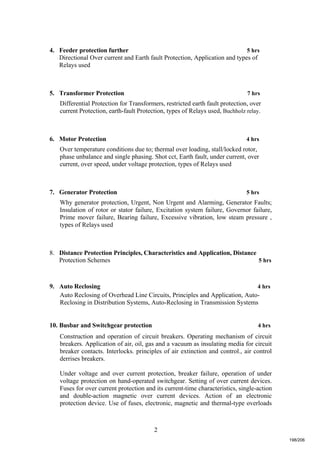 2
4. Feeder protection further 5 hrs
Directional Over current and Earth fault Protection, Application and types of
Relays used
5. Transformer Protection 7 hrs
Differential Protection for Transformers, restricted earth fault protection, over
current Protection, earth-fault Protection, types of Relays used, Buchholz relay.
6. Motor Protection 4 hrs
Over temperature conditions due to; thermal over loading, stall/locked rotor,
phase unbalance and single phasing. Shot cct, Earth fault, under current, over
current, over speed, under voltage protection, types of Relays used
7. Generator Protection 5 hrs
Why generator protection, Urgent, Non Urgent and Alarming, Generator Faults;
Insulation of rotor or stator failure, Excitation system failure, Governor failure,
Prime mover failure, Bearing failure, Excessive vibration, low steam pressure ,
types of Relays used
8. Distance Protection Principles, Characteristics and Application, Distance
Protection Schemes 5 hrs
9. Auto Reclosing 4 hrs
Auto Reclosing of Overhead Line Circuits, Principles and Application, Auto-
Reclosing in Distribution Systems, Auto-Reclosing in Transmission Systems
10. Busbar and Switchgear protection 4 hrs
Construction and operation of circuit breakers. Operating mechanism of circuit
breakers. Application of air, oil, gas and a vacuum as insulating media for circuit
breaker contacts. Interlocks. principles of air extinction and control., air control
derrises breakers.
Under voltage and over current protection, breaker failure, operation of under
voltage protection on hand-operated switchgear. Setting of over current devices.
Fuses for over current protection and its current-time characteristics, single-action
and double-action magnetic over current devices. Action of an electronic
protection device. Use of fuses, electronic, magnetic and thermal-type overloads
198/206
 