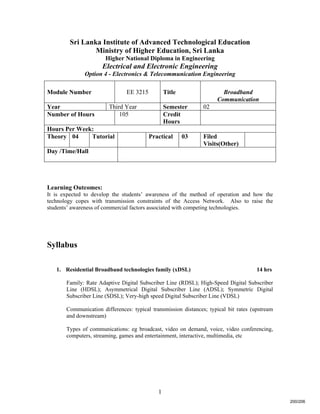 1
Sri Lanka Institute of Advanced Technological Education
Ministry of Higher Education, Sri Lanka
Higher National Diploma in Engineering
Electrical and Electronic Engineering
Option 4 - Electronics & Telecommunication Engineering
Learning Outcomes:
It is expected to develop the students’ awareness of the method of operation and how the
technology copes with transmission constraints of the Access Network. Also to raise the
students’ awareness of commercial factors associated with competing technologies.
Syllabus
1. Residential Broadband technologies family (xDSL) 14 hrs
Family: Rate Adaptive Digital Subscriber Line (RDSL); High-Speed Digital Subscriber
Line (HDSL); Asymmetrical Digital Subscriber Line (ADSL); Symmetric Digital
Subscriber Line (SDSL); Very-high speed Digital Subscriber Line (VDSL)
Communication differences: typical transmission distances; typical bit rates (upstream
and downstream)
Types of communications: eg broadcast, video on demand, voice, video conferencing,
computers, streaming, games and entertainment, interactive, multimedia, etc
Module Number EE 3215 Title Broadband
Communication
Year Third Year Semester 02
Number of Hours 105 Credit
Hours
Hours Per Week:
Theory 04 Tutorial Practical 03 Filed
Visits(Other)
Day /Time/Hall
200/206
 