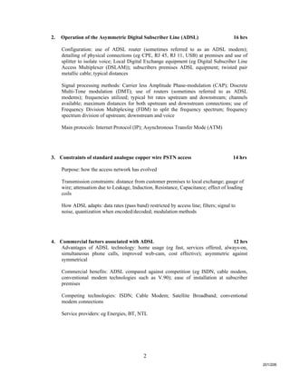 2
2. Operation of the Asymmetric Digital Subscriber Line (ADSL) 16 hrs
Configuration: use of ADSL router (sometimes referred to as an ADSL modem);
detailing of physical connections (eg CPE, RJ 45, RJ 11, USB) at premises and use of
splitter to isolate voice; Local Digital Exchange equipment (eg Digital Subscriber Line
Access Multiplexer (DSLAM)); subscribers premises ADSL equipment; twisted pair
metallic cable; typical distances
Signal processing methods: Carrier less Amplitude Phase-modulation (CAP); Discrete
Multi-Tone modulation (DMT); use of routers (sometimes referred to as ADSL
modems); frequencies utilized; typical bit rates upstream and downstream; channels
available; maximum distances for both upstream and downstream connections; use of
Frequency Division Multiplexing (FDM) to split the frequency spectrum; frequency
spectrum division of upstream; downstream and voice
Main protocols: Internet Protocol (IP); Asynchronous Transfer Mode (ATM)
3. Constraints of standard analogue copper wire PSTN access 14 hrs
Purpose: how the access network has evolved
Transmission constraints: distance from customer premises to local exchange; gauge of
wire; attenuation due to Leakage, Induction, Resistance, Capacitance; effect of loading
coils
How ADSL adapts: data rates (pass band) restricted by access line; filters; signal to
noise, quantization when encoded/decoded; modulation methods
4. Commercial factors associated with ADSL 12 hrs
Advantages of ADSL technology: home usage (eg fast, services offered, always-on,
simultaneous phone calls, improved web-cam, cost effective); asymmetric against
symmetrical
Commercial benefits: ADSL compared against competition (eg ISDN, cable modem,
conventional modem technologies such as V.90); ease of installation at subscriber
premises
Competing technologies: ISDN; Cable Modem; Satellite Broadband; conventional
modem connections
Service providers: eg Energies, BT, NTL
201/206
 
