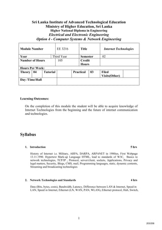 1
Sri Lanka Institute of Advanced Technological Education
Ministry of Higher Education, Sri Lanka
Higher National Diploma in Engineering
Electrical and Electronic Engineering
Option 4 - Computer Systems & Network Engineering
Learning Outcomes:
On the completion of this module the student will be able to acquire knowledge of
Internet Technologies from the beginning and the future of internet communication
and technologies.
Syllabus
1. Introduction 5 hrs
History of Internet i.e. Military, ARPA, DARPA, ARPANET in 1980ies, First Webpage
13.11.1990. Hypertext Mark-up Language HTML, lead to standards of W3C, Basics to
network technologies, TCP/IP , Protocol, server/client, sockets, Applications, Privacy and
legal matters, Security, Blogs, CMS, mail, Programming languages, static, dynamic contents,
Streaming and broadcasting technologies
2. Network Technologies and Standards 4 hrs
Data (Bits, bytes, costs), Bandwidth, Latency, Difference between LAN & Internet, Speed in
LAN, Speed in Internet, Ethernet (LN, WAN, PAN, WLAN), Ethernet protocol, Hub, Switch,
Module Number EE 3216 Title Internet Technologies
Year Third Year Semester 02
Number of Hours 105 Credit
Hours
Hours Per Week:
Theory 04 Tutorial Practical 03 Filed
Visits(Other)
Day /Time/Hall
203/206
 