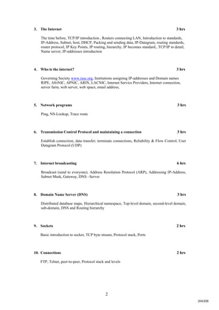 2
3. The Internet 3 hrs
The time before, TCP/IP introduction , Routers connecting LAN, Introduction to standards,
IP-Address, Subnet, host, DHCP, Packing and sending data, IP-Datagram, routing standards,
router protocol, IP Key Points, IP routing, hierarchy, IP becomes standard., TCP/IP in detail,
Name server, IP-addresses introduction
4. Who is the internet? 3 hrs
Governing Society www.isoc.org, Institutions assigning IP-addresses and Domain names
RIPE, AfriNIC, APNIC, ARIN, LACNIC, Internet Service Providers, Internet connection,
server farm, web server, web space, email address,
5. Network programs 3 hrs
Ping, NS-Lookup, Trace route
6. Transmission Control Protocol and maintaining a connection 3 hrs
Establish connection, data transfer; terminate connections, Reliability & Flow Control, User
Datagram Protocol (UDP)
7. Internet broadcasting 6 hrs
Broadcast (send to everyone), Address Resolution Protocol (ARP), Addressing IP-Address,
Subnet Mask, Gateway, DNS –Server
8. Domain Name Server (DNS) 3 hrs
Distributed database maps, Hierarchical namespace, Top-level domain, second-level domain,
sub-domain, DNS and Routing hierarchy
9. Sockets 2 hrs
Basic introduction to socket, TCP byte stream, Protocol stack, Ports
10. Connections 2 hrs
FTP, Telnet, peer-to-peer, Protocol stack and levels
204/206
 