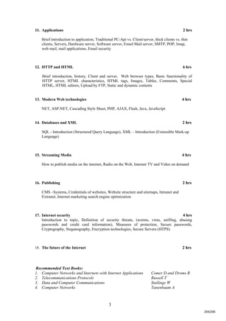 3
11. Applications 2 hrs
Brief introduction to application, Traditional PC-Api vs. Client/server, thick clients vs. thin
clients, Servers, Hardware server, Software server, Email Mail server, SMTP, POP, Imap,
web mail, mail applications, Email security
12. HTTP and HTML 6 hrs
Brief introduction, history, Client and server, Web browser types, Basic functionality of
HTTP server, HTML characteristics, HTML tags, Images, Tables, Comments, Special
HTML, HTML editors, Upload by FTP, Static and dynamic contents
13. Modern Web technologies 4 hrs
NET, ASP.NET, Cascading Style Sheet, PHP, AJAX, Flash, Java, JavaScript
14. Databases and XML 2 hrs
SQL - Introduction (Structured Query Language), XML – Introduction (Extensible Mark-up
Language)
15. Streaming Media 4 hrs
How to publish media on the internet, Radio on the Web, Internet TV and Video on demand
16. Publishing 2 hrs
CMS –Systems, Credentials of websites, Website structure and sitemaps, Intranet and
Extranet, Internet marketing search engine optimization
17. Internet security 4 hrs
Introduction to topic, Definition of security threats, (worms, virus, sniffing, abusing
passwords and credit card information), Measures of protection, Secure passwords,
Cryptography, Steganography, Encryption technologies, Secure Servers (HTPS)
18. The future of the Internet 2 hrs
Recommended Text Books:
1. Computer Networks and Internets with Internet Applications Comer D and Droms R
2. Telecommunications Protocols Russell T
3. Data and Computer Communications Stallings W
4. Computer Networks Tanenbaum A
205/206
 