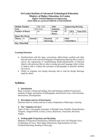 1
Sri Lanka Institute of Advanced Technological Education
Ministry of Higher Education, Sri Lanka
Higher National Diploma in Engineering
ELECTRICAL and ELECTRONIC ENGINEERING
Learning Outcomes
 Familiarization with the signs, conventions, abbreviations symbols and other
relevant tools of the universal language of Engineering Drawing that is used to
convey the engineering or manufacturing details/specifications of physical
objects with precision that no other existing universal language either written
or spoken with or without the assistance of photographs or pictorial sketches
can convey.
 Ability to originate own design drawings and to read the design drawings
made by others.
Syllabus
1. Introduction
Basic Concepts, writing and reading, lines and lettering, method of expression,
methods of shape, description of Orthographic and Pictorial views, Units Sections,
Intersections, Developments
2. Description and use of Instruments
Selection and Use, Scales and use of scales, Preparation of Drawings, Lettering
3. The “Alphabet of Lines”
Types of lines, Line gauges, Geometry of Straight Lines, Parallels, Perpendiculars,
Tangents, Tangent Points, Circles, Curves, Bisections, Trisections, Divisions,
Angles,
4. Orthographic Projections and Sketching
Methods of Projection-Classification, Definition and views, Six Principal views,
Combination of views, Three Space Dimensions, Representation of Lines,
Freehand Sketching, Reading of Drawings.
Module Number ME 1102 Title Engineering Drawing
Year First Year Semester 01
GPA None GPANumber of Hours 60 Credit
Hours
02
√
Hours Per Week:
Theory 01 Tutorial Practical
(Drawing)
03 Filed
Visits(Other)
Day /Time/Hall
20/206
 