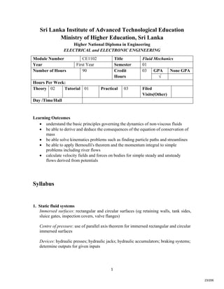   1
Sri Lanka Institute of Advanced Technological Education
Ministry of Higher Education, Sri Lanka
Higher National Diploma in Engineering
ELECTRICAL and ELECTRONIC ENGINEERING
Learning Outcomes
 understand the basic principles governing the dynamics of non-viscous fluids
 be able to derive and deduce the consequences of the equation of conservation of
mass
 be able solve kinematics problems such as finding particle paths and streamlines
 be able to apply Bernoulli's theorem and the momentum integral to simple
problems including river flows
 calculate velocity fields and forces on bodies for simple steady and unsteady
flows derived from potentials
Syllabus
1. Static fluid systems
Immersed surfaces: rectangular and circular surfaces (eg retaining walls, tank sides,
sluice gates, inspection covers, valve flanges)
Centre of pressure: use of parallel axis theorem for immersed rectangular and circular
immersed surfaces
Devices: hydraulic presses; hydraulic jacks; hydraulic accumulators; braking systems;
determine outputs for given inputs
Module Number CE1102 Title Fluid Mechanics
Year First Year Semester 01
GPA None GPANumber of Hours 90 Credit
Hours
03
√
Hours Per Week:
Theory 02 Tutorial 01 Practical 03 Filed
Visits(Other)
Day /Time/Hall
23/206
 