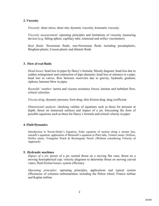   2
2. Viscosity
Viscosity: shear stress; shear rate; dynamic viscosity; kinematic viscosity
Viscosity measurement: operating principles and limitations of viscosity measuring
devices (e.g. falling sphere, capillary tube, rotational and orifice viscometers)
Real fluids: Newtonian fluids; non-Newtonian fluids including pseudoplastic,
Bingham plastic, Casson plastic and dilatent fluids
3. Flow of real fluids
Head losses: head loss in pipes by Darcy’s formula; Moody diagram; head loss due to
sudden enlargement and contraction of pipe diameter; head loss at entrance to a pipe;
head loss in valves; flow between reservoirs due to gravity; hydraulic gradient;
siphons; hammer blow in pipes
Reynolds’ number: inertia and viscous resistance forces; laminar and turbulent flow;
critical velocities
Viscous drag: dynamic pressure; form drag; skin friction drag; drag coefficient
Dimensional analysis: checking validity of equations such as those for pressure at
depth; thrust on immersed surfaces and impact of a jet; forecasting the form of
possible equations such as those for Darcy’s formula and critical velocity in pipes
4. Fluid Dynamics
Introduction to Navier-Stoke’s Equation, Euler equation of motion along a stream line,
ernoulli’s equation, application of Bernoulli’s equation to Pitot tube, Venturi meter, Orifices,
Orifice meter, Triangular Notch & Rectangular Notch .(Without considering Velocity of
Approach)
5. Hydraulic machines
Impact of a jet: power of a jet; normal thrust on a moving flat vane; thrust on a
moving hemispherical cup; velocity diagrams to determine thrust on moving curved
vanes; fluid friction losses; system efficiency
Operating principles: operating principles, applications and typical system
efficiencies of common turbomachines including the Pelton wheel, Francis turbine
and Kaplan turbine
24/206
 