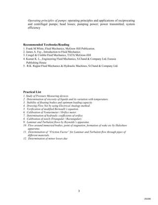   3
Operating principles of pumps: operating principles and applications of reciprocating
and centrifugal pumps; head losses; pumping power; power transmitted; system
efficiency
Recommended Textbooks/Reading
1. Frank M.White, Fluid Mechanics, McGraw Hill Publication.
2. James A. Fay., Introduction to Fluid Mechanics
3. Cengel & Cimbla Fluid Mechanics, TATA McGraw-Hill
4. Kumar K. L., Engineering Fluid Mechanics, S.Chand & Company Ltd, Eurasia
Publishing House
5. R.K. Rajput Fluid Mechanics & Hydraulic Machines, S.Chand & Company Ltd.
Practical List
1. Study of Pressure Measuring devices.
2. Determination of viscosity of liquids and its variation with temperature.
3. Stability of floating bodies and optimum loading capacity
4. Drawing Flow Net by using Electrical Analogy method.
5. Verification of modified Bernoulli’s equation.
6. Calibration of Venturimeter / Orifice meter.
7. Determination of hydraulic coefficients of orifice.
8. Calibration of notch (Triangular / Rectangular).
9. Laminar and Turbulent flows by Reynolds’s apparatus.
10. Flow around immersed bodies, point of stagnation, formation of wake etc by Haleshaw
apparatus.
11. Determination of “Friction Factor” for Laminar and Turbulent flow through pipes of
different materials.
12. Determination of minor losses due
25/206
 