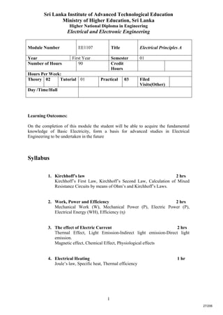 1
Sri Lanka Institute of Advanced Technological Education
Ministry of Higher Education, Sri Lanka
Higher National Diploma in Engineering
Electrical and Electronic Engineering
Module Number EE1107 Title Electrical Principles A
Year First Year Semester 01
Number of Hours 90 Credit
Hours
Hours Per Week:
Theory 02 Tutorial 01 Practical 03 Filed
Visits(Other)
Day /Time/Hall
Learning Outcomes:
On the completion of this module the student will be able to acquire the fundamental
knowledge of Basic Electricity, form a basis for advanced studies in Electrical
Engineering to be undertaken in the future
Syllabus
1. Kirchhoff’s law 2 hrs
Kirchhoff’s First Law, Kirchhoff’s Second Law, Calculation of Mixed
Resistance Circuits by means of Ohm’s and Kirchhoff’s Laws.
2. Work, Power and Efficiency 2 hrs
Mechanical Work (W), Mechanical Power (P), Electric Power (P),
Electrical Energy (WH), Efficiency (η)
3. The effect of Electric Current 2 hrs
Thermal Effect, Light Emission-Indirect light emission-Direct light
emission.
Magnetic effect, Chemical Effect, Physiological effects
4. Electrical Heating 1 hr
Joule’s law, Specific heat, Thermal efficiency
27/206
 