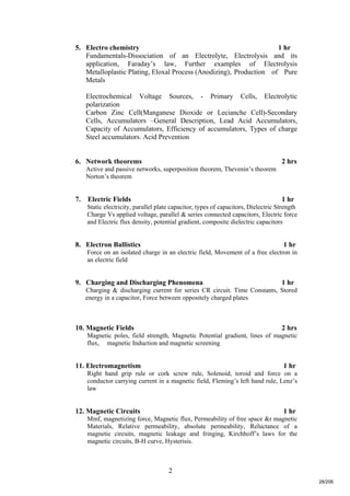 2
5. Electro chemistry 1 hr
Fundamentals-Dissociation of an Electrolyte, Electrolysis and its
application, Faraday’s law, Further examples of Electrolysis
Metalloplastic Plating, Eloxal Process (Anodizing), Production of Pure
Metals
Electrochemical Voltage Sources, - Primary Cells, Electrolytic
polarization
Carbon Zinc Cell(Manganese Dioxide or Lecianche Cell)-Secondary
Cells, Accumulators –General Description, Lead Acid Accumulators,
Capacity of Accumulators, Efficiency of accumulators, Types of charge
Steel accumulators. Acid Prevention
6. Network theorems 2 hrs
Active and passive networks, superposition theorem, Thevenin’s theorem
Norton’s theorem
7. Electric Fields 1 hr
Static electricity, parallel plate capacitor, types of capacitors, Dielectric Strength
Charge Vs applied voltage, parallel & series connected capacitors, Electric force
and Electric flux density, potential gradient, composite dielectric capacitors
8. Electron Ballistics 1 hr
Force on an isolated charge in an electric field, Movement of a free electron in
an electric field
9. Charging and Discharging Phenomena 1 hr
Charging & discharging current for series CR circuit. Time Constants, Stored
energy in a capacitor, Force between oppositely charged plates
10. Magnetic Fields 2 hrs
Magnetic poles, field strength, Magnetic Potential gradient, lines of magnetic
flux, magnetic Induction and magnetic screening
11. Electromagnetism 1 hr
Right hand grip rule or cork screw rule, Solenoid, toroid and force on a
conductor carrying current in a magnetic field, Fleming’s left hand rule, Lenz’s
law
12. Magnetic Circuits 1 hr
Mmf, magnetizing force, Magnetic flux, Permeability of free space &r magnetic
Materials, Relative permeability, absolute permeability, Reluctance of a
magnetic circuits, magnetic leakage and fringing, Kirchhoff’s laws for the
magnetic circuits, B-H curve, Hysterisis.
28/206
 