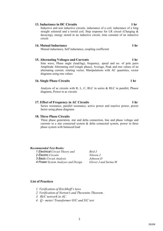 3
13. Inductance in DC Circuits 1 hr
Inductive and non inductive circuits, inductance of a coil, inductance of a long
straight solenoid and a toroid coil, Step response for LR circuit (Charging &
decaying), energy stored in an inductive circuit, time constant of an inductive
circuit
14. Mutual Inductance 1 hr
Mutual inductance, Self inductance, coupling coefficient
15. Alternating Voltages and Currents 1 hr
Sine wave, Phase angle (lead/lag), frequency, speed and no. of pole pairs
Amplitude Alternating emf (single phase), Average, Peak and rms values of an
alternating current, rotating vector, Manipulations with AC quantities, vector
diagrams using rms values
16. Single Phase Circuits 1 hr
Analysis of ac circuits with R, L, C, RLC in series & RLC in parallel, Phasor
diagrams, Power in ac circuits
17. Effect of Frequency in AC Circuits 1 hr
Series resonance, parallel resonance, active power and reactive power, power
factor using phase diagrams
18. Three Phase Circuits
Three phase generation, star and delta connection, line and phase voltage and
currents in a star connected system & delta connected system, power in three
phase system with balanced load
Recommended Text Books:
1 Electrical Circuit Theory and Bird J
2 Electric Circuits Nilsson J
3 Basic Circuit Analysis Johnson D
4 Power System Analyses and Design Glover J and Sarma M
List of Practices
1. Verification of Kirchhoff’s laws
2. Verification of Norton's and Thevenins Theorem .
3. RLC network in AC.
4. Q - meter/ Transformer O/C and S/C test
29/206
 