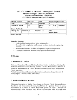 1
Sri Lanka Institute of Advanced Technological Education
Ministry of Higher Education, Sri Lanka
Higher National Diploma in Engineering
ELECTRICAL and ELECTRONIC ENGINEERING
Learning Outcomes
 Understand the fundamentals of statics and dynamics.
 Be proficient in using Statics and Dynamics to obtain solutions to engineering
problems.
 Relate the fundamentals of Statics and Dynamics to practical applications.
 Develop documentation skills and correct professional technique
Syllabus
1. Kinematics of a Particle
Units and Dimensions, Motion of Bodies, Rectilinear Motion of a Particle, Velocity of a
Particle in Rectilinear Motion; Velocity, Distance Traveled, Acceleration, 3-D motion of
a particle, Basic Properties of Vectors, Vectorial representation of forces and moments ,
Vector operations.
Velocity, acceleration in Plane motion, Centripetal Acceleration, Acceleration in 3-D
motion, Space, Time and Frames of Reference.
2. Fundamental Laws of Dynamics
Motion and interaction of Bodies, Force, Measuring Constant Forces, Coplanar Forces,
Resolution and Composition of forces, Equilibrium of a particle, Forces in space,
Equilibrium of a particle in space, Equivalent systems of forces , Principle of
transmissibility, single equivalent force, Newton’s Second Law, Mass, Newton’s Third
Module Number ME1104 Title Engineering Mechanics
Year First Year Semester 01
GPA None GPANumber of Hours 90 Credit
Hours
03
√
Hours Per Week:
Theory 02 Tutorial 01 Practical 03 Filed
Visits(Other)
Day /Time/Hall
31/206
 