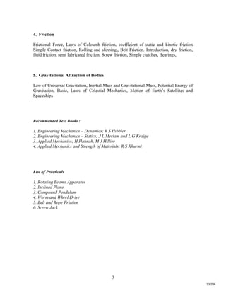 3
4. Friction
Frictional Force, Laws of Coloumb friction, coefficient of static and kinetic friction
Simple Contact friction, Rolling and slipping,, Belt Friction. Introduction, dry friction,
fluid friction, semi lubricated friction, Screw friction, Simple clutches, Bearings,
5. Gravitational Attraction of Bodies
Law of Universal Gravitation, Inertial Mass and Gravitational Mass, Potential Energy of
Gravitation, Basic, Laws of Celestial Mechanics, Motion of Earth’s Satellites and
Spaceships
Recommended Text Books :
1. Engineering Mechanics – Dynamics; R S Hibbler
2. Engineering Mechanics – Statics; J L Meriam and L G Kraige
3. Applied Mechanics; H Hannah, M J Hillier
4. Applied Mechanics and Strength of Materials; R S Khurmi
List of Practicals
1. Rotating Beams Apparatus
2. Inclined Plane
3. Compound Pendulum
4. Worm and Wheel Drive
5. Belt and Rope Friction
6. Screw Jack
33/206
 