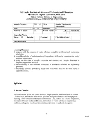 1
Sri Lanka Institute of Advanced Technological Education
Ministry of Higher Education, Sri Lanka
Higher National Diploma in Engineering
ELECTRICAL and ELECTRONIC ENGINEERING
Learning Outcomes
 acquaint with the concepts of vector calculus, needed for problems in all engineering
disciplines
 sound knowledge of techniques in solving ordinary differential equations that model
engineering problems
 grasp the concepts of complex variables and relevance of complex functions in
engineering problem analysis
 understanding of the standard techniques of numerical solutions to engineering
problems.
 knowledge of basic probability theory and will extend this into the real world of
applied statistics.
Syllabus
1. Vector Calculus
Vector notations, Scalar and vector products, Triple products, Differentiation of vectors,
Level surfaces, Directional derivatives, gradient, divergence and curl and their physical
meaning, vector operators and expansion formulae, Line, surface and volume integrations,
Theorems of Green, Stokes and Gauss, Application of vector calculus in engineering
problems, orthogonal curvilinear coordinates, expression of gradient, divergence
Module Number MA 1202 Title Applied Engineering
Mathematics
Year First Year Semester 02
GPA None GPANumber of Hours 30 Credit Hours 02
√
Hours Per Week:
Theory 02 Tutorial Practical Filed Visits(Other)
Day /Time/Hall
36/206
 