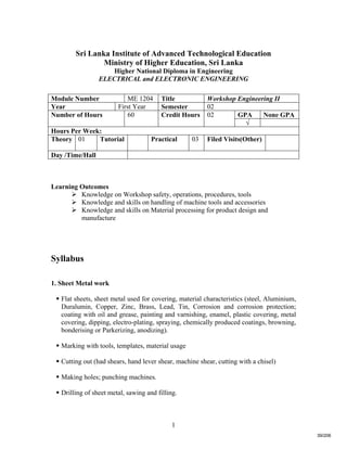 1
Sri Lanka Institute of Advanced Technological Education
Ministry of Higher Education, Sri Lanka
Higher National Diploma in Engineering
ELECTRICAL and ELECTRONIC ENGINEERING
Learning Outcomes
 Knowledge on Workshop safety, operations, procedures, tools
 Knowledge and skills on handling of machine tools and accessories
 Knowledge and skills on Material processing for product design and
manufacture
Syllabus
1. Sheet Metal work
 Flat sheets, sheet metal used for covering, material characteristics (steel, Aluminium,
Duralumin, Copper, Zinc, Brass, Lead, Tin, Corrosion and corrosion protection;
coating with oil and grease, painting and varnishing, enamel, plastic covering, metal
covering, dipping, electro-plating, spraying, chemically produced coatings, browning,
bonderising or Parkerizing, anodizing).
 Marking with tools, templates, material usage
 Cutting out (had shears, hand lever shear, machine shear, cutting with a chisel)
 Making holes; punching machines.
 Drilling of sheet metal, sawing and filling.
Module Number ME 1204 Title Workshop Engineering II
Year First Year Semester 02
GPA None GPANumber of Hours 60 Credit Hours 02
√
Hours Per Week:
Theory 01 Tutorial Practical 03 Filed Visits(Other)
Day /Time/Hall
39/206
 