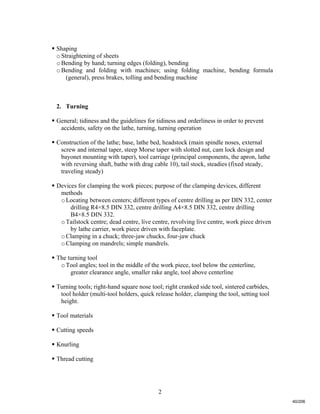 2
 Shaping
oStraightening of sheets
oBending by hand; turning edges (folding), bending
oBending and folding with machines; using folding machine, bending formula
(general), press brakes, tolling and bending machine
2. Turning
 General; tidiness and the guidelines for tidiness and orderliness in order to prevent
accidents, safety on the lathe, turning, turning operation
 Construction of the lathe; base, lathe bed, headstock (main spindle noses, external
screw and internal taper, steep Morse taper with slotted nut, cam lock design and
bayonet mounting with taper), tool carriage (principal components, the apron, lathe
with reversing shaft, bathe with drag cable 10), tail stock, steadies (fixed steady,
traveling steady)
 Devices for clamping the work pieces; purpose of the clamping devices, different
methods
oLocating between centers; different types of centre drilling as per DIN 332, center
drilling R4×8.5 DIN 332, centre drilling A4×8.5 DIN 332, centre drilling
B4×8.5 DIN 332.
oTailstock centre; dead centre, live centre, revolving live centre, work piece driven
by lathe carrier, work piece driven with faceplate.
oClamping in a chuck; three-jaw chucks, four-jaw chuck
oClamping on mandrels; simple mandrels.
 The turning tool
oTool angles; tool in the middle of the work piece, tool below the centerline,
greater clearance angle, smaller rake angle, tool above centerline
 Turning tools; right-hand square nose tool; right cranked side tool, sintered carbides,
tool holder (multi-tool holders, quick release holder, clamping the tool, setting tool
height.
 Tool materials
 Cutting speeds
 Knurling
 Thread cutting
40/206
 