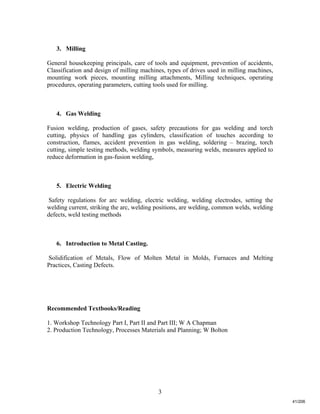 3
3. Milling
General housekeeping principals, care of tools and equipment, prevention of accidents,
Classification and design of milling machines, types of drives used in milling machines,
mounting work pieces, mounting milling attachments, Milling techniques, operating
procedures, operating parameters, cutting tools used for milling.
4. Gas Welding
Fusion welding, production of gases, safety precautions for gas welding and torch
cutting, physics of handling gas cylinders, classification of touches according to
construction, flames, accident prevention in gas welding, soldering – brazing, torch
cutting, simple testing methods, welding symbols, measuring welds, measures applied to
reduce deformation in gas-fusion welding,
5. Electric Welding
Safety regulations for arc welding, electric welding, welding electrodes, setting the
welding current, striking the arc, welding positions, are welding, common welds, welding
defects, weld testing methods
6. Introduction to Metal Casting.
Solidification of Metals, Flow of Molten Metal in Molds, Furnaces and Melting
Practices, Casting Defects.
Recommended Textbooks/Reading
1. Workshop Technology Part I, Part II and Part III; W A Chapman
2. Production Technology, Processes Materials and Planning; W Bolton
41/206
 
