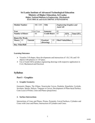 1
Sri Lanka Institute of Advanced Technological Education
Ministry of Higher Education, Sri Lanka
Higher National Diploma in Engineering (Mechanical)
ELECTRICAL and ELECTRONIC ENGINEERING
Learning Outcomes
 Visualize 3-D shapes, there developments and intersection of 1-D, 2-D, and 3-D
objects with plane(s) or 3-D space.
 Use of AutoCAD to produce engineering drawings with respective application in
Civil, Mechanical and Electrical.
Syllabus
Part I – Graphics
1. Graphic Geometry
Geometric Shapes, The Ellipse, Noncircular Curves, Parabola, Hyperbola, Cycloids,
Involutes, Spirals, Helices, Tangents to Curves, Development of Plane-faced Surface,
Cone Locus of Points, Lines and Planes (projections)
2. Surface Intersections
Intersections of Lines and Planes, Prisms, Pyramids, Curved Surfaces, Cylinders and
Cones with Lines and Planes, Intersection of Cylinders and Cones.
Module Number ME 1205 Title Engineering Graphics and
AutoCAD
Year First Year Semester 02
GPA None GPANumber of Hours 60 Credit Hours 03
√
Hours Per Week:
Theory 01 Tutorial Practical
(Drawing)
03 Filed Visits(Other)
Day /Time/Hall
43/206
 