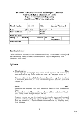 1
Sri Lanka Institute of Advanced Technological Education
Ministry of Higher Education, Sri Lanka
Higher National Diploma in Engineering
Electrical and Electronic Engineering
Learning Outcomes:
On the completion of this module the student will be able to acquire further knowledge of
Basic Electricity, form a basis for advanced studies in Electrical Engineering to be
undertaken in the future
Syllabus
1. Circuit analysis 5 hrs
Circuit topology: circuit graph; tree; co-tree; Euler’s equations and relationship to
mesh/nodal analysis (e.g. Meshes =B-N+1 and Nodal = N-1, non-planar circuits, etc)
Mesh and nodal analysis: methodical application of circuit laws (e.g. direct formulation
in matrix form, formulation as a set of simultaneous equations, Maxwell’s cyclic loop
currents, etc)
2. Filters 3 hrs
Passive low and high pass filters: filter design (e.g. normalized filter, de-normalized
filter,
Prototypes, Butterworth, Chebyshev) Second order active filters: e.g. Sallen and Key, bi-
quad, voltage control – voltage source (VCVS), etc
Frequency response test: use of test equipment (e.g. transfer function analyzer, signal
generator, oscilloscope); frequency response of a filter (e.g. cut-off frequency, pass band
gain, stop band roll-off) l; use of computer simulation methods (e.g. frequency sweep,
Bode plots, etc)
Module Number EE 1208 Title Electrical Principles B
Year First Year Semester 02
Number of Hours 60 Credit
Hours
Hours Per Week:
Theory 02 Tutorial Practical 02 Filed
Visits(Other)
Day /Time/Hall
46/206
 