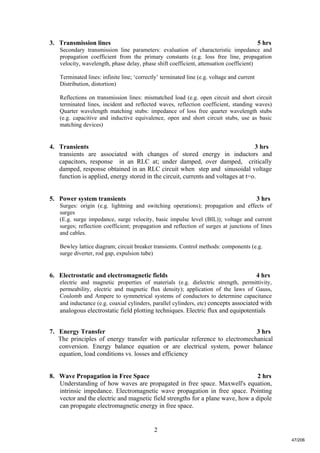 2
3. Transmission lines 5 hrs
Secondary transmission line parameters: evaluation of characteristic impedance and
propagation coefficient from the primary constants (e.g. loss free line, propagation
velocity, wavelength, phase delay, phase shift coefficient, attenuation coefficient)
Terminated lines: infinite line; ‘correctly’ terminated line (e.g. voltage and current
Distribution, distortion)
Reflections on transmission lines: mismatched load (e.g. open circuit and short circuit
terminated lines, incident and reflected waves, reflection coefficient, standing waves)
Quarter wavelength matching stubs: impedance of loss free quarter wavelength stubs
(e.g. capacitive and inductive equivalence, open and short circuit stubs, use as basic
matching devices)
4. Transients 3 hrs
transients are associated with changes of stored energy in inductors and
capacitors, response in an RLC at; under damped, over damped, critically
damped, response obtained in an RLC circuit when step and sinusoidal voltage
function is applied, energy stored in the circuit, currents and voltages at t=o.
5. Power system transients 3 hrs
Surges: origin (e.g. lightning and switching operations); propagation and effects of
surges
(E.g. surge impedance, surge velocity, basic impulse level (BIL)); voltage and current
surges; reflection coefficient; propagation and reflection of surges at junctions of lines
and cables.
Bewley lattice diagram; circuit breaker transients. Control methods: components (e.g.
surge diverter, rod gap, expulsion tube)
6. Electrostatic and electromagnetic fields 4 hrs
electric and magnetic properties of materials (e.g. dielectric strength, permittivity,
permeability, electric and magnetic flux density); application of the laws of Gauss,
Coulomb and Ampere to symmetrical systems of conductors to determine capacitance
and inductance (e.g. coaxial cylinders, parallel cylinders, etc) concepts associated with
analogous electrostatic field plotting techniques. Electric flux and equipotentials
7. Energy Transfer 3 hrs
The principles of energy transfer with particular reference to electromechanical
conversion. Energy balance equation or are electrical system, power balance
equation, load conditions vs. losses and efficiency
8. Wave Propagation in Free Space 2 hrs
Understanding of how waves are propagated in free space. Maxwell's equation,
intrinsic impedance. Electromagnetic wave propagation in free space. Pointing
vector and the electric and magnetic field strengths for a plane wave, how a dipole
can propagate electromagnetic energy in free space.
47/206
 