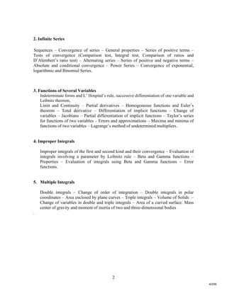 2
2. Infinite Series
Sequences – Convergence of series – General properties – Series of positive terms –
Tests of convergence (Comparison test, Integral test, Comparison of ratios and
D’Alembert’s ratio test) – Alternating series – Series of positive and negative terms –
Absolute and conditional convergence – Power Series – Convergence of exponential,
logarithmic and Binomial Series.
3. Functions of Several Variables
Indeterminate forms and L’ Hospital’s rule, successive differentiation of one variable and
Leibnitz theorem,
Limit and Continuity – Partial derivatives – Homogeneous functions and Euler’s
theorem – Total derivative – Differentiation of implicit functions – Change of
variables – Jacobians – Partial differentiation of implicit functions – Taylor’s series
for functions of two variables – Errors and approximations – Maxima and minima of
functions of two variables – Lagrange’s method of undetermined multipliers.
4. Improper Integrals
Improper integrals of the first and second kind and their convergence – Evaluation of
integrals involving a parameter by Leibnitz rule – Beta and Gamma functions –
Properties – Evaluation of integrals using Beta and Gamma functions – Error
functions.
5. Multiple Integrals
Double integrals – Change of order of integration – Double integrals in polar
coordinates – Area enclosed by plane curves – Triple integrals – Volume of Solids –
Change of variables in double and triple integrals – Area of a curved surface. Mass
center of gravity and moment of inertia of two and three-dimensional bodies
.
4/206
 