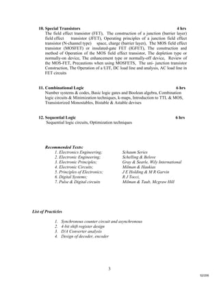 3
10. Special Transistors 4 hrs
The field effect transistor (FET), The construction of a junction (barrier layer)
field effect transistor (JFET), Operating principles of a junction field effect
transistor (N-channel type) space, charge (barrier layer), The MOS field effect
transistor (MOSFET) or insulated-gate FET (IGFET), The construction and
method of Operation of the MOS field effect transistor, The depletion type or
normally-on device, The enhancement type or normally-off device, Review of
the MOS-FET, Precautions when using MOSFETS, The uni- junction transistor
Construction, The Operation of a UJT, DC load line and analysis, AC load line in
FET circuits
11. Combinational Logic 6 hrs
Number systems & codes, Basic logic gates and Boolean algebra, Combination
logic circuits & Minimization techniques, k-maps, Introduction to TTL & MOS,
Transistorized Monostables, Bistable & Astable devises
12. Sequential Logic 6 hrs
Sequential logic circuits, Optimization techniques
Recommended Texts:
1. Electronics Engineering; Schaum Series
2. Electronic Engineering; Schelling & Belove
3. Electronic Principles; Gray & Searle, Wily International
4. Electronic Circuits; Milman & Haukias
5. Principles of Electronics; J E Holding & M R Garvin
6. Digital Systems; R J Tocci,
7. Pulse & Digital circuits Milman & Taub, Mcgraw Hill
List of Practicles
1. Synchronous counter circuit and asynchronous
2. 4-bit shift register design
3. D/A Converter analysis
4. Design of decoder, encoder
52/206
 