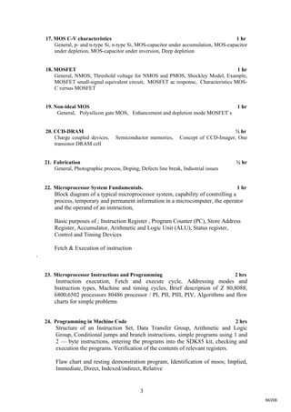3
17. MOS C-V characteristics 1 hr
General, p- and n-type Si, n-type Si, MOS-capacitor under accumulation, MOS-capacitor
under depletion, MOS-capacitor under inversion, Deep depletion
18. MOSFET 1 hr
General, NMOS, Threshold voltage for NMOS and PMOS, Shockley Model, Example,
MOSFET small-signal equivalent circuit, MOSFET ac response, Characteristics MOS-
C versus MOSFET
19. Non-ideal MOS 1 hr
General, Polysilicon gate MOS, Enhancement and depletion mode MOSFET`s
20. CCD-DRAM ½ hr
Charge coupled devices, Semiconductor memories, Concept of CCD-Imager, One
transistor DRAM cell
21. Fabrication ½ hr
General, Photographic process, Doping, Defects line break, Industrial issues
22. Microprocessor System Fundamentals. 1 hr
Block diagram of a typical microprocessor system, capability of controlling a
process, temporary and permanent information in a microcomputer, the operator
and the operand of an instruction,
Basic purposes of ; Instruction Register , Program Counter (PC), Store Address
Register, Accumulator, Arithmetic and Logic Unit (ALU), Status register,
Control and Timing Devices
Fetch & Execution of instruction
.
23. Microprocessor Instructions and Programming 2 hrs
Instruction execution, Fetch and execute cycle, Addressing modes and
Instruction types, Machine and timing cycles, Brief description of Z 80,8088,
6800,6502 processors 80486 processor / PI, PII, PIII, PIV, Algorithms and flow
charts for simple problems
24. Programming in Machine Code 2 hrs
Structure of an Instruction Set, Data Transfer Group, Arithmetic and Logic
Group, Conditional jumps and branch instructions, simple programs using 1 and
2 — byte instructions, entering the programs into the SDK85 kit, checking and
execution the programs. Verification of the contents of relevant registers.
Flaw chart and resting demonstration program, Identification of moos; Implied,
Immediate, Direct, Indexed/indirect, Relative
56/206
 