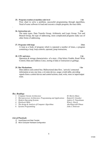 4
25. Program creation at machine code level 1 hr
Flow chart to solve a problem, successful programming through algorithms,
Need of some software to load and execute a simple program, the trace table.
.
26. Instruction sets 1 hr
The main types. Data Transfer Group, Arithmetic and Logic Group, Test and
Branch Group, the type of addressing, more complicated programs make use of
other forms of addressing.
27. Programs with loops 2 hrs
A loop as a body of program which is repeated a number of times, a program
containing a loop, loop controls, operand, jump instruction,
28. CPU and store. 1 hr
Operation & storage characteristics of a store , Chip Select /Enable, Read/ Write
Control, Data and Address Lines, storing of data or instruction or garbage.
29. Bus Mechanisms. 1 hr
Data address and control bus. Bidirectional data flow, `actively' connected
information at any one time, a tri-state device, usage a truth table, providing
signals from a control device and control actions; read, write, store or input/output
routs.
Rec. Readings
1. Computer System Architecture M. Morris Mano
2. Microprocessor Architecture, Programming and Applications Ramesh S. Goanker
3. Modern Operating Systems Andrew S. Tanenbaum
4. Hardware Bible Winn L. Rosch
5. The design & Analysis of Computer Algorithms Aho/Hopcroft/Ullman
6. Systems Programming John J. Donovan
List of Practicals
1. Input/Output and Data Transfer
2. Micro Computer Hardware Configuration
57/206
 