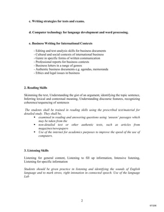 2
c. Writing strategies for tests and exams.
d. Computer technology for language development and word processing.
e. Business Writing for International Contexts
- Editing and text analysis skills for business documents
- Cultural and social contexts of international business
- Genre in specific forms of written communication
- Professional reports for business contexts
- Business letters in a range of genres
- Authentic business documents e.g. agendas, memoranda
- Ethics and legal issues in business
2. Reading Skills
Skimming the text, Understanding the gist of an argument, identifying the topic sentence,
Inferring lexical and contextual meaning, Understanding discourse features, recognizing
coherence/sequencing of sentences
The students shall be trained in reading skills using the prescribed text/material for
detailed study. They shall be,
 examined in reading and answering questions using ‘unseen’ passages which
may be taken from the
 non-detailed text or other authentic texts, such as articles from
magazines/newspapers
 Use of the internet for academics purposes to improve the speed of the use of
computers.
3. Listening Skills
Listening for general content, Listening to fill up information, Intensive listening,
Listening for specific information
Students should be given practice in listening and identifying the sounds of English
language and to mark stress, right intonation in connected speech. Use of the language
Lab
67/206
 