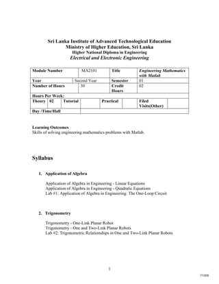 1
Sri Lanka Institute of Advanced Technological Education
Ministry of Higher Education, Sri Lanka
Higher National Diploma in Engineering
Electrical and Electronic Engineering
Learning Outcomes
Skills of solving engineering mathematics problems with Matlab.
Syllabus
1. Application of Algebra
Application of Algebra in Engineering - Linear Equations
Application of Algebra in Engineering - Quadratic Equations
Lab #1: Application of Algebra in Engineering: The One-Loop Circuit
2. Trigonometry
Trigonometry - One-Link Planar Robot
Trigonometry - One and Two-Link Planar Robots
Lab #2: Trigonometric Relationships in One and Two-Link Planar Robots
Module Number MA2101 Title Engineering Mathematics
with Matlab
Year Second Year Semester 01
Number of Hours 30 Credit
Hours
02
Hours Per Week:
Theory 02 Tutorial Practical Filed
Visits(Other)
Day /Time/Hall
71/206
 