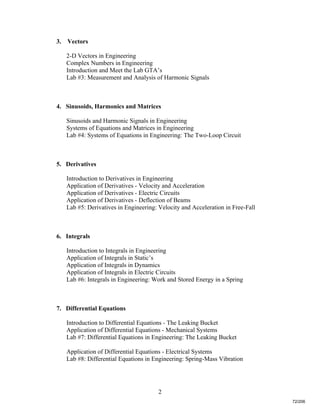2
3. Vectors
2-D Vectors in Engineering
Complex Numbers in Engineering
Introduction and Meet the Lab GTA’s
Lab #3: Measurement and Analysis of Harmonic Signals
4. Sinusoids, Harmonics and Matrices
Sinusoids and Harmonic Signals in Engineering
Systems of Equations and Matrices in Engineering
Lab #4: Systems of Equations in Engineering: The Two-Loop Circuit
5. Derivatives
Introduction to Derivatives in Engineering
Application of Derivatives - Velocity and Acceleration
Application of Derivatives - Electric Circuits
Application of Derivatives - Deflection of Beams
Lab #5: Derivatives in Engineering: Velocity and Acceleration in Free-Fall
6. Integrals
Introduction to Integrals in Engineering
Application of Integrals in Static’s
Application of Integrals in Dynamics
Application of Integrals in Electric Circuits
Lab #6: Integrals in Engineering: Work and Stored Energy in a Spring
7. Differential Equations
Introduction to Differential Equations - The Leaking Bucket
Application of Differential Equations - Mechanical Systems
Lab #7: Differential Equations in Engineering: The Leaking Bucket
Application of Differential Equations - Electrical Systems
Lab #8: Differential Equations in Engineering: Spring-Mass Vibration
72/206
 