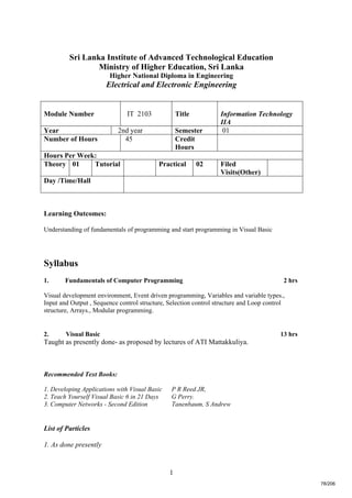 1
Sri Lanka Institute of Advanced Technological Education
Ministry of Higher Education, Sri Lanka
Higher National Diploma in Engineering
Electrical and Electronic Engineering
Learning Outcomes:
Understanding of fundamentals of programming and start programming in Visual Basic
Syllabus
1. Fundamentals of Computer Programming 2 hrs
Visual development environment, Event driven programming, Variables and variable types.,
Input and Output , Sequence control structure, Selection control structure and Loop control
structure, Arrays., Modular programming.
2. Visual Basic 13 hrs
Taught as presently done- as proposed by lectures of ATI Mattakkuliya.
Recommended Text Books:
1. Developing Applications with Visual Basic P R Reed JR,
2. Teach Yourself Visual Basic 6 in 21 Days G Perry.
3. Computer Networks - Second Edition Tanenbaum, S Andrew
List of Particles
1. As done presently
Module Number IT 2103 Title Information Technology
IIA
Year 2nd year Semester 01
Number of Hours 45 Credit
Hours
Hours Per Week:
Theory 01 Tutorial Practical 02 Filed
Visits(Other)
Day /Time/Hall
78/206
 
