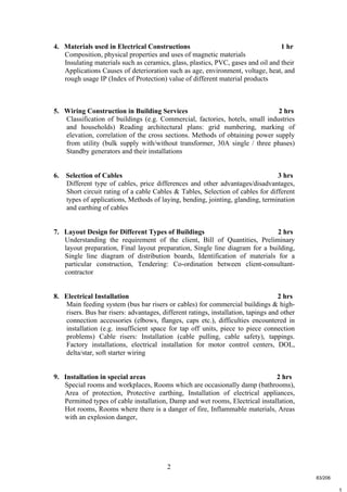2
t
4. Materials used in Electrical Constructions 1 hr
Composition, physical properties and uses of magnetic materials
Insulating materials such as ceramics, glass, plastics, PVC, gases and oil and their
Applications Causes of deterioration such as age, environment, voltage, heat, and
rough usage IP (Index of Protection) value of different material products
5. Wiring Construction in Building Services 2 hrs
Classification of buildings (e.g. Commercial, factories, hotels, small industries
and households) Reading architectural plans: grid numbering, marking of
elevation, correlation of the cross sections. Methods of obtaining power supply
from utility (bulk supply with/without transformer, 30A single / three phases)
Standby generators and their installations
6. Selection of Cables 3 hrs
Different type of cables, price differences and other advantages/disadvantages,
Short circuit rating of a cable Cables & Tables, Selection of cables for different
types of applications, Methods of laying, bending, jointing, glanding, termination
and earthing of cables
7. Layout Design for Different Types of Buildings 2 hrs
Understanding the requirement of the client, Bill of Quantities, Preliminary
layout preparation, Final layout preparation, Single line diagram for a building,
Single line diagram of distribution boards, Identification of materials for a
particular construction, Tendering: Co-ordination between client-consultant-
contractor
8. Electrical Installation 2 hrs
Main feeding system (bus bar risers or cables) for commercial buildings & high-
risers. Bus bar risers: advantages, different ratings, installation, tapings and other
connection accessories (elbows, flanges, caps etc.), difficulties encountered in
installation (e.g. insufficient space for tap off units, piece to piece connection
problems) Cable risers: Installation (cable pulling, cable safety), tappings.
Factory installations, electrical installation for motor control centers, DOL,
delta/star, soft starter wiring
9. Installation in special areas 2 hrs
Special rooms and workplaces, Rooms which are occasionally damp (bathrooms),
Area of protection, Protective earthing, Installation of electrical appliances,
Permitted types of cable installation, Damp and wet rooms, Electrical installation,
Hot rooms, Rooms where there is a danger of fire, Inflammable materials, Areas
with an explosion danger,
83/206
 